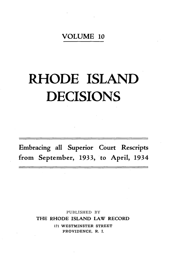 handle is hein.statereports/rhidc0010 and id is 1 raw text is: 



        VOLUME 10





RHODE ISLAND

    DECISIONS


Embracing all Superior Court Rescripts
from September, 1933, to April, 1934


       PUBLISHED BY
THE RHODE ISLAND LAW RECORD
    171 WESTMINSTER STREET
      PROVIDENCE, R. I.


