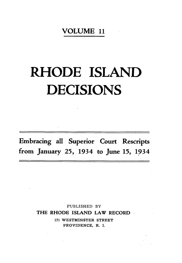 handle is hein.statereports/rhidc0011 and id is 1 raw text is: 


        VOLUME 11





RHODE ISLAND

    DECISIONS


Embracing all Superior Court Rescripts
from January 25, 1934 to June 15, 1934


        PUBLISHED BY
THE RHODE ISLAND LAW RECORD
     171 WESTMINSTER STREET
       PROVIDENCE, R. I.


