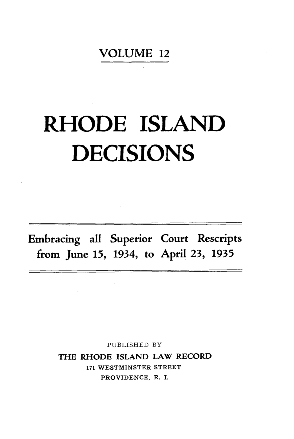 handle is hein.statereports/rhidc0012 and id is 1 raw text is: 


        VOLUME 12





RHODE ISLAND

    DECISIONS


Embracing all Superior Court Rescripts
from June 15, 1934, to April 23, 1935


       PUBLISHED BY
THE RHODE ISLAND LAW RECORD
    171 WESTMINSTER STREET
      PROVIDENCE, R. I.


