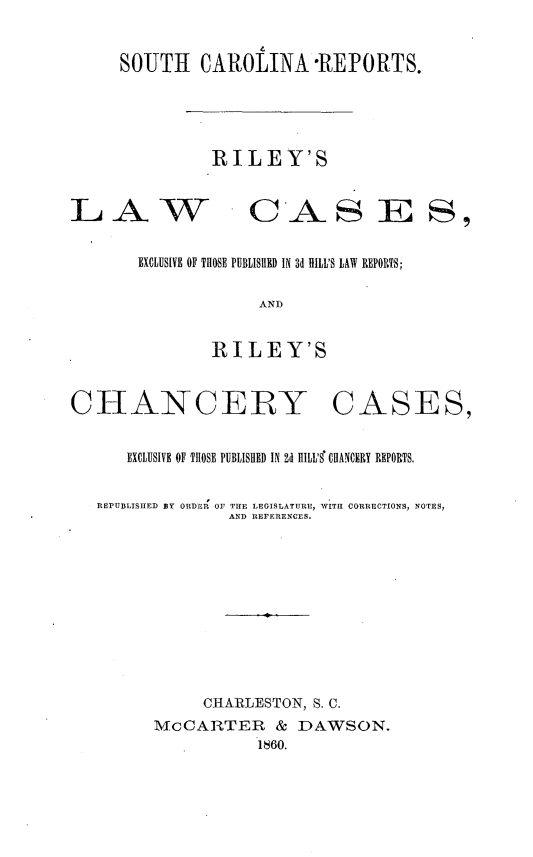 handle is hein.statereports/rileylc0001 and id is 1 raw text is: 


     SOUTH CAROLINA REPORTS.





               RILEY'S


LA W CAS E 8,


       EXCLUSIVE OF THOSE PUBLISHED IN 3d HILL'S LAW REPORTS;

                    AND


               RILEY'S



CHANCERY CASES,


      EXCLUSIVE OF THOSE PUBLISHED IN Id II ' CHANCERY REPORTS.


   REPUBLISHED BY ORDER  OF THE LEGISLATURE, WITH CORRECTIONS, NOTES,
                 AND REFERENCES.





                     I





              CHARLESTON, S. C.
         McCARTER & DAWSON.
                    1860.


