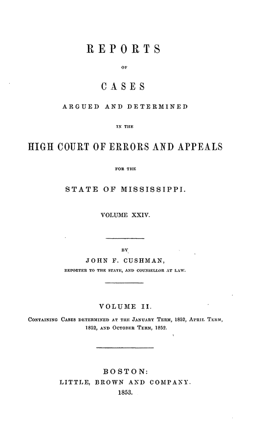 handle is hein.statereports/rinsurtmi0002 and id is 1 raw text is: ï»¿REPORTS
OF
C A S E S

ARGUED AND DETERMINED
IN THE
HIGH COURT OF ERRORS AND APPEALS
FOR THE

STATE OF MISSISSIPPI.
VOLUME XXIV.
BY
JOHN F. CUSHMAN,
REPORTER TO THE STATE, AN) COUNSELLOR AT LAW.

VOLUME II.
CONTAINING CASES DETERMINED AT THE JANUARY TERM, 1852, Aur  TERuM,
1852, AND OCTOBER TERM, 1852.
BOSTON:
LITTLE, BROWN          AND    COMPANY.
1853.


