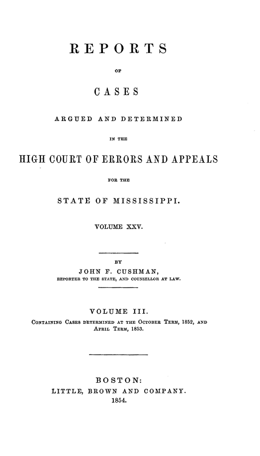 handle is hein.statereports/rinsurtmi0003 and id is 1 raw text is: REPORTS
OF
CASES

ARGUED AND DETERMINED
IN THE
HIGH COURT OF ERRORS AND APPEALS
FOR THE

STATE OF MISSISSIPPI.
VOLUME XXV.

BY
JOHN F. CUSHMAN,
REPORTER TO THE STATE, AND COUNSELLOR AT LAW.

VOLUME III.
CONTAINING CASES DETERMINED AT THE OCTOBER TERM, 1852, AND
APRIL TERM, 1853.
BOSTON:
LITTLE, BROWN         AND    COMPANY.
1854.


