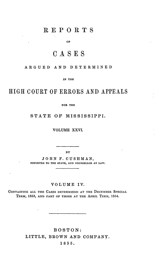 handle is hein.statereports/rinsurtmi0004 and id is 1 raw text is: REPORTS
OP
CASES

ARGUED AND DETERMINED
IN THE
HIGH COURT OF ERRORS AND APPEALS
FOR THE

STATE OF MISSISSIPPI.
VOLUME XXVI.
BY
JOHN F. CUSHMAN,
REPORTER TO THE STATE, AN I COUNSELLOR AT LAW.

VOLUME IV.
CONTAINING ALL THE CASES DETER3MINED AT THE DECEMiiER SPECIAL
TERM, 1853, AND PART OF THOSE AT THE APRIL TERM, 1854.
BOSTON:
LITTLE, BROWN AND COMPANY.
1855.



