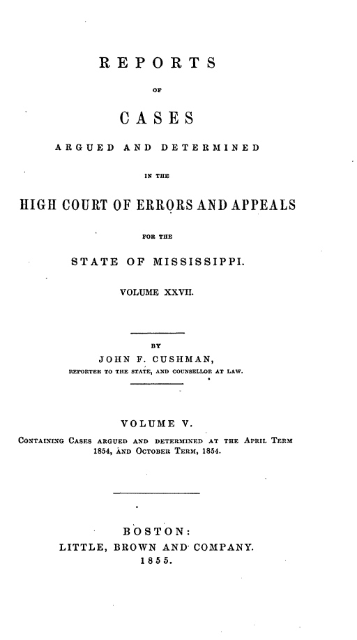 handle is hein.statereports/rinsurtmi0005 and id is 1 raw text is: REPORTS
OF
CASES

ARGUED AND DETERMINED
IN THE
HIGH COURT OF ERRORS AND APPEALS
FOR THE

STATE OF MISSISSIPPI.
VOLUME XXVII.
BY
JOHN F. CUSHMAN,
REPORTER TO THE STATE, AND COUNSELLOR AT LAW.

VOLUME V.
CONTAINING CASES ARGUED AND DETERMINED AT THE APRIL TERM
1854, AND OCTOBER TERM, 1854.
BOSTON:
LITTLE, BROWN AND- COMPANY.
1 8 55.



