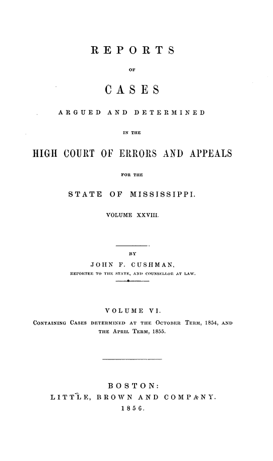 handle is hein.statereports/rinsurtmi0006 and id is 1 raw text is: REPORTS
OF
CASES

ARGUED AND DETERMINED
IN THE
HIGH COURT OF ERRORS AND APPEALS
FOR THE

STATE    OF MISSISSIPPI.
VOLUME XXVIII.
BY
JOHN F. CUSHMAN,
RE rE  T O r0iji STATEI  AND COUNSLLOR AlT LAW.
-6 --

VOLUME VI.
CONTAINING CASES DETERMINED AT THE OCTOiER TERM, 1854, AND
TILE APRIL TERm, 1855.
BOSTON:
LITTLE, BROWN AND COMPANY.
1856.


