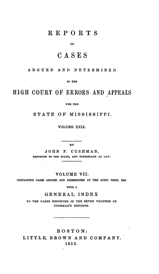 handle is hein.statereports/rinsurtmi0007 and id is 1 raw text is: REPORTS
OF
CASES

ARGUED

AND DETERMINED

IN THE

HIGH COURT OF ERRORS AND APPEALS
FOR THE
STATE OF MISSISSIPPI.

VOLUME XXIX.
BY
JOHN      F. CUSHMAN,
REPORTER TO THE STATE, AD COUNSELLOR AT LAW.

VOLUME VII.
CONTAINING CASES ARGUED AND DETERMINED AT THE APRIL TERM, 15865.
WITH A
GENERAL INDEX
TO THE CASES REPORTED IN THE SEVEN VOLUMES OF
CUSHMAN'S REPORTS.
BOSTON:
LITTLE, BROWN AND COMPANY.
1856.


