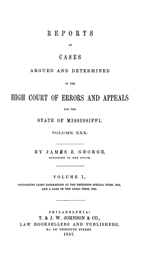 handle is hein.statereports/rinsurtmi0008 and id is 1 raw text is: REPORTS
OF
CASES

ARGUED AND DETERMINED
IN THE
HIGH COURT OF ERRORS AND APPEALS
FOR THE
STATE OF MISSISSIPPL
VOLUME XXX.
BY JAMIKS Z. GEORGE,
REPORTER TO THE STATE.
VOLUME I.,
CONTAINING CASES DETERMINED AT THE DECEMBER SPECIAL TERM, 1855,
AND A PART OF THE APRIL TERM, 1856.
PHILADELPHIA:
T. & J. W. JOHNSON & CO.,
LAW.BOOKSELLERS AND PUBLISHERS,
No. 197 CHESTNUT STREET.
1857.


