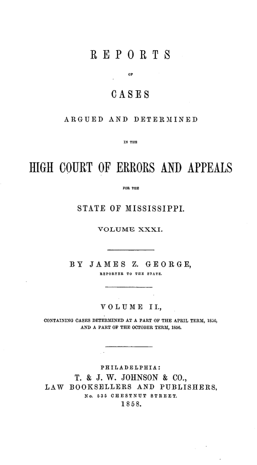 handle is hein.statereports/rinsurtmi0009 and id is 1 raw text is: REPORTS
OF
CASES

ARGUED AND DETERMINED
IN THE
HIGH COURT OF ERRORS AND APPEALS
FOR THE
STATE OF MISSISSIPPI.
VOLUME XXXI.
BY JAMES Z. GEORGE,
REPORTER TO THE STATE.
VOLUME II.,
CONTAINING CASES DETERMINED AT A PART OF THlE APRIL TERM, 1S56,
AND A PART OF THE OCTOBER TERM, 1856.
PHILADELPHIA:
T. & J. W. JOHNSON & CO.,
LAW BOOKSELLERS AND PUBLISHERS,
No. 535 CHESTNUT STREET.
1858.


