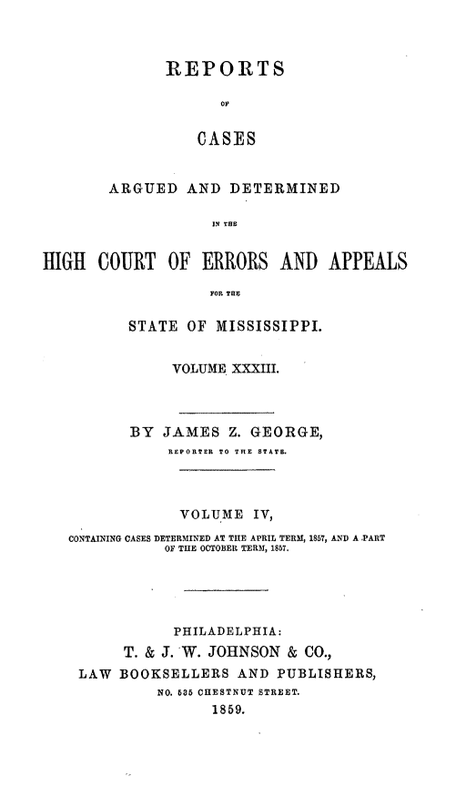 handle is hein.statereports/rinsurtmi0011 and id is 1 raw text is: REPORTS
OF
CASES
ARGUED AND DETERMINED
IN THE
jIH COURT OF ERRORS AND APPEA
FOR TH
STATE OF MISSISSIPPI.
VOLUME XXXIII.
BY JAMES Z. GEORGE,
REPORTER TO THE STATE.
VOLUME IV,
CONTAINING CASES DETERMINED AT THE APRIL TERM, 1857, AND A -PART
OF THE OCTOBER TERM, 1857.
PHILADELPHIA:
T. & J. W. JOHNSON & CO.,
LAW BOOKSELLERS AND PUBLISHERS,
NO. 535 CHESTNUT STREET.
1859.

HI(

LS


