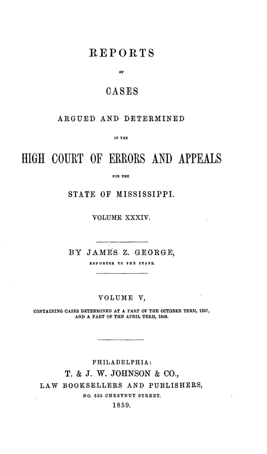 handle is hein.statereports/rinsurtmi0012 and id is 1 raw text is: REPORTS
OF
CASES
ARGUED AND DETERMINED
IN THE

HIGH COURT OF ERRORS AND APPEALS
FOR THE
STATE OF MISSISSIPPI.
VOLUME XXXIV.
BY JAMES. Z. GEORGE,
REPORTER TO TOE STATE.
VOLUME V,
CONTAINING CASES DETERMINED AT A PART OF TIE OCTOBER TERM, 1857,
AND A PART OF THE APRIL TERM, 1858.
PHILADELPHIA:
T. & J. W. JOHNSON & CO.,
LAW BOOKSELLERS AND PUBLISHERS,
NO. 635 CHESTNUT STREET.
1859.


