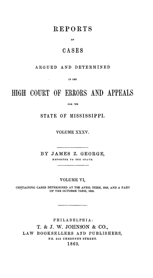 handle is hein.statereports/rinsurtmi0013 and id is 1 raw text is: A

HIGH 001

REPORTS
O
CASES
RGUED AND DETERMINED
I' TER
JRT OF ERRORS AND APPEALS
FOR HE
STATE OF MiSSISSIPPI.
VOLUME XXXV.

BY   JAMES Z. GEORGE,
REPORTER TO THE STATE.
VOLUME VI,
CONTAINING CASES DETERMINED AT TIE APRIL TERM, 1858, AND A PART
OF THE OCTOBER ?ERMI, 1858.
PHILADELPHIA:
T. & J. W. JOHNSON        &  CO.,
LAW    BOOKSELLERS AlfD PUBLISHERS,
NO. 635 CHESTINUT STREET.
1860.


