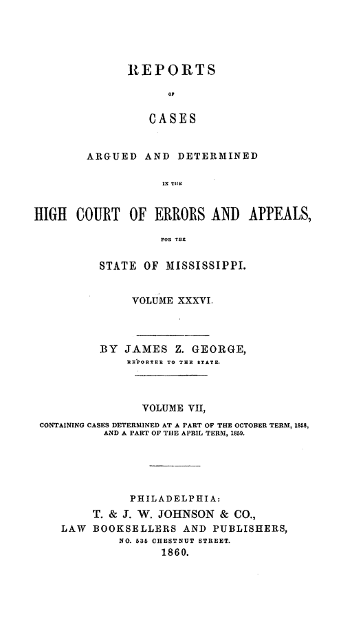 handle is hein.statereports/rinsurtmi0014 and id is 1 raw text is: REPORTS
oF
CASES
ARGUED AND DETERMINED
IN TIlE

HIGH COURT OF ERRORS AND APPEALS,
FOR THE
STATE OF MISSISSIPPI.
VOLUME XXXVI.
BY JAMES Z. GEORGE,
REPORTER TO THE STATE.
VOLUME VII,
CONTAINING CASES DETERMINED AT A PART OF THE OCTOBER TERM, 1858,
AND A PART OF THE APRIL TERM, 1859.
PHILADELPHIA:
T. & J. W. JOHNSON & CO.,
LAW   BOOKSELLERS AND PUBLISHERS,
NO. 535 CHESTNUT STREET.
1860.


