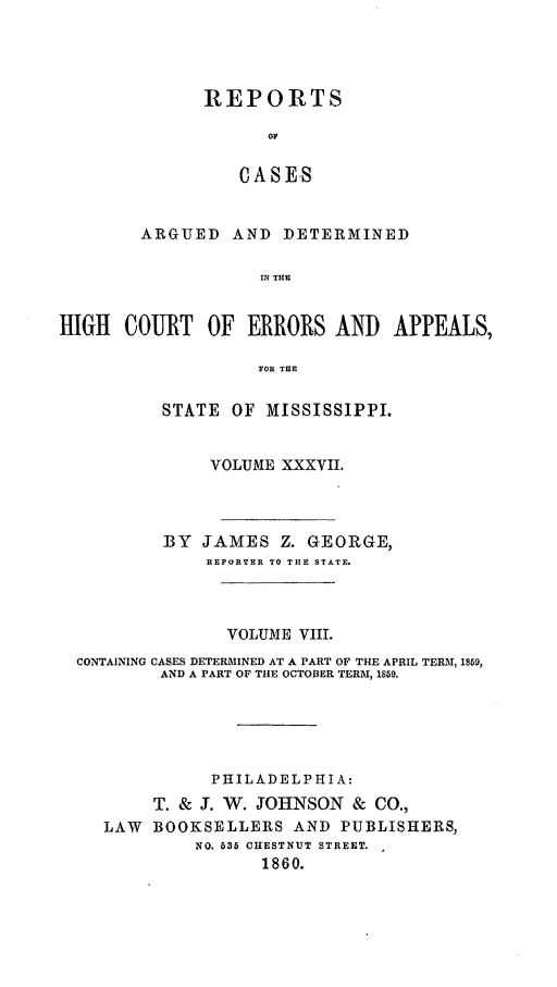handle is hein.statereports/rinsurtmi0015 and id is 1 raw text is: REPORTS
OF
CASES
ARGUED AND DETERMINED
IN THE

HIGH COURT OF ERRORS AND APPEALS,
FOR THE
STATE OF MISSISSIPPI.
VOLUME XXXVII.
BY JAMES Z. GEORGE,
REPORTER TO THE STATE.
VOLUME VIII.
CONTAINING CASES DETERMINED AT A PART OF THE APRIL TERM, 1859,
AND A PART OF THE OCTOBER TERM, 1859.
PHILADELPHIA:
T. & J. W. JOHNSON & CO.,
LAW BOOKSELLERS AND PUBLISHERS,
NO. 535 CHESTNUT STREET.
1860.


