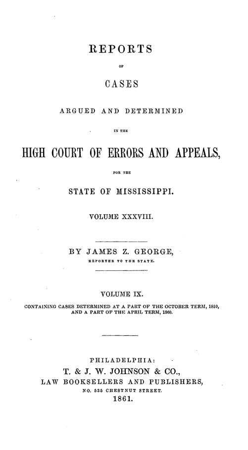 handle is hein.statereports/rinsurtmi0016 and id is 1 raw text is: REPORTS
OF
CASES
ARGUED AND DETERMINED
IN THE

HIGH COURT OF ERRORS AND APPEALS,
FOR TUE
STATE OF MISSISSIPPI.
VOLUME XXXVIII.
BY JAMES Z. GEORGE,
REPORTER TO THE STATE.
VOLUME IX.
CONTAINING CASES DETERMINED AT A PART OF THE OCTOBER TERM, 1859,
AND A PART OF THE APRIL TERM, 1860.
PHILADELPHIA:
T. & J. W. JOHNSON & CO.,
LAW BOOKSELLERS AND PUBLISHERS,
NO. 635 CHESTNUT STREET.
1861.


