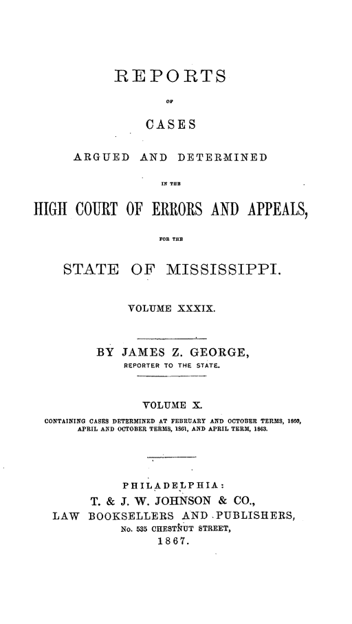 handle is hein.statereports/rinsurtmi0017 and id is 1 raw text is: REPORTS
OF
CASES

ARGUED

AND DETER-MINED

IN THE

HIGH COURT OF ERRORS AND APPEALS,
FOR THE

STATE

OF MISSISSIPPI.

VOLUME XXXIX.
BY JAMES Z. GEORGE,
REPORTER TO THE STATE.
VOLUME X.
CONTAINING CASES DETERMINED AT FEBRUARY AND OCTOBER TERMS, 1860,
APRIL AND OCTOBER TERMS, 1861, AND APRIL TERM, 1863.
PHILADELPHIA:
T. & J. W. JOHNSON & CO.,
LAW     BOOKSELLERS AND ,PUBLISHERS,
No. 535 CHESTkUT STREET,
1867.



