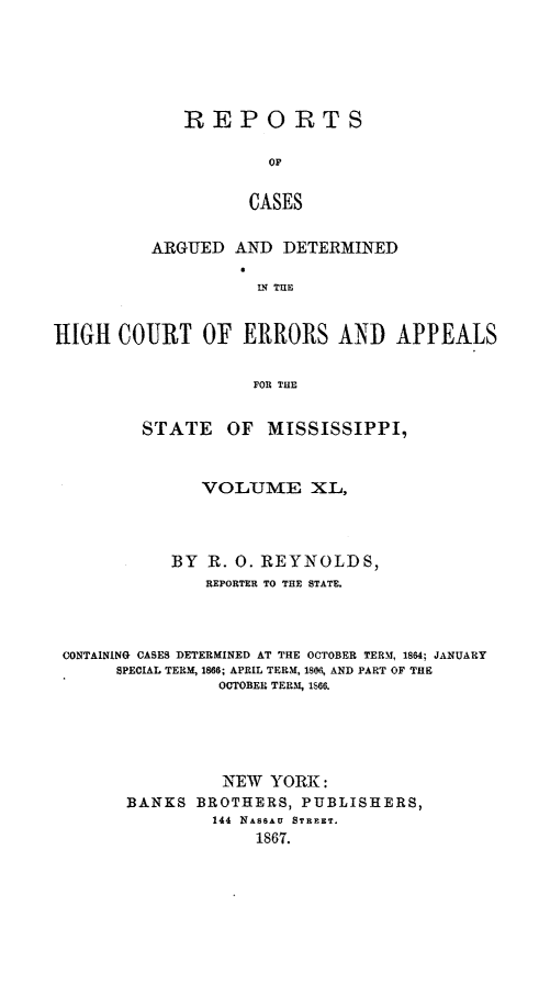 handle is hein.statereports/rinsurtmi0018 and id is 1 raw text is: REPORTS
oF
CASES
ARGUED AND DETERMINED
L THE

HIGH COURT OF ERRORS AND APPEALS
FOR THE
STATE OF MISSISSIPPI,
VOLUME XL,
BY   R. 0. REYNOLDS,
REPORTER TO THE STATE.
CONTAINING CASES DETERMINED AT THE OCTOBER TERM, 1864; JANUARY
SPECIAL TERM, 186; APRIL TERM, 1806, AND PART OF THE
OCTOBER TERM, IS66.
NEW YORK:
BANKS BROTHERS, PUBLISHERS,
144 NASSAU STREET.
1867.


