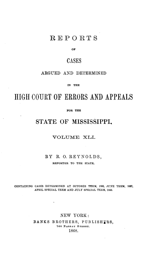 handle is hein.statereports/rinsurtmi0019 and id is 1 raw text is: REPORTS
Ov
CASES
ARGUED AND DETERMINED
IN THE

HIGH COURT OF ERRORS AND APPEALS
FOR THE
STATE OF MISSISSIPPI.,
VOLUME XLI.
BY R. 0. REYNOLDS,
REPORTER TO THE STATE.
CONTAINING CASES DETERMINED AT OCTOBER TERM, 186(, JUNE TERM, 1887,
APRIL SPECIAL TERM AND JULY SPECIAL TERM, 1S.
NEW YORK:
BANKS BROTHERS, PUBLISHERS,
144 NASSAU STREST.
1868.


