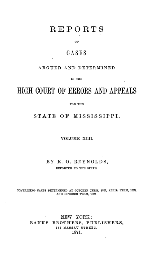 handle is hein.statereports/rinsurtmi0020 and id is 1 raw text is: REPORTS
OF
CASES
ARGUED AND DETERMINED
IN TE

HIGH COURT OF ERRORS AND APPEALS
FOR TIE

STATE

OF MISSISSIPPI.

VOLUME XLIL
BY R. 0. REYNOLDS,
REPORTER TO TIE STATE.
CONTAL\NLG CASES DETERMINED AT OCTOBER TERM, 168, APRIL TERM, 1869,
A.D OCTOBER TERM, 189.
NEW YORK :
BANKS      BROTHERS, PUBLISHERS,
144 NASSAU STREET.
1871.


