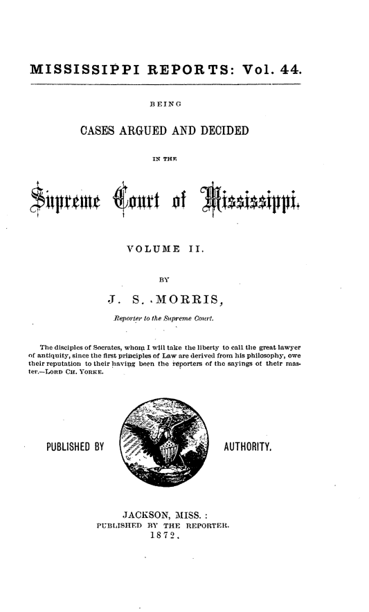 handle is hein.statereports/rinsurtmi0022 and id is 1 raw text is: MISSISSIPPI REPORTS: Vol. 44.

BEING
CASES ARGUED AND DECIDED
INt THE

VOLUME II.
BY
J. S. ,MORRIS,
Reporter to the Supreme Court.
The disciples of Socrates, whom I will take the liberty to call the great lawyer
of antiquity, since the first principles of Law are derived from his philosophy, owe
their reputation to their having been the reporters of the sayings of their mas-
ter.-LonD Cu. YORKE.

PUBLISHED BY

AUTHORITY,

JACKSON, MISS. :
PUBLISIHED BY THE REPORTER.
1872.


