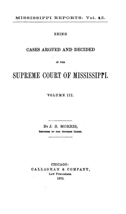 handle is hein.statereports/rinsurtmi0023 and id is 1 raw text is: MISSISSIPPI REPORTS: Vol. 45.
BEING
CASES ARGUED AND DECIDED
IN TEX
SUPREME COURT OF MISSISSIPPI.

'VOLUME III.
By J. S. MORRIS,
R o== To THE 8'PRmE Com .
CHICAGO:
CALLAGHAN & COMPANY,
LAW PUBLISHERS.
1872.


