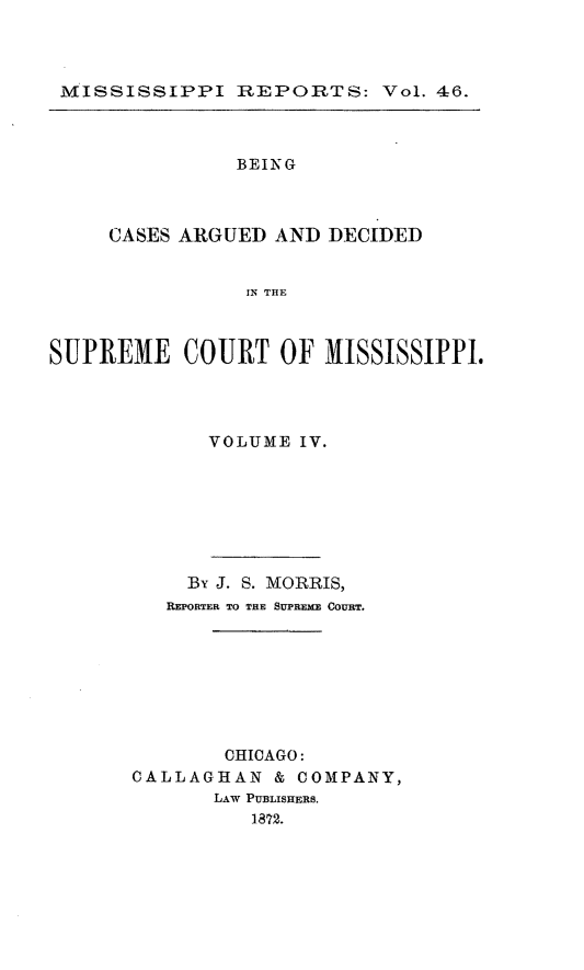 handle is hein.statereports/rinsurtmi0024 and id is 1 raw text is: MISSISSIPPI REPORTS: Vol. 46.

BEING
CASES ARGUED AND DECIDED
IN THE
SUPREME COURT OF MISSISSIPPI.

VOLUME IV.
By J. S. MORRIS,
REPORTER TO THE SUPREME COURT.
CHICAGO:
CALLAGHAN & COMPANY,
LAW PUBLISHERS.
1872.


