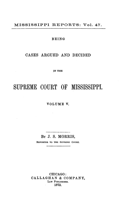 handle is hein.statereports/rinsurtmi0025 and id is 1 raw text is: MISSISSIPPI REPORTS: Vol. 47.
BEING
CASES ARGUED AND DECIDED
IN THE
SUPREME COURT OF MISSISSIPPI.

VOLUME V.
By J. S. MORRIS,
REPORTER TO THE SUPRENE COVRT.
CHICAGO:
CALLAGHAN & COMPANY,
LAw PUBLISHERS.
1813.


