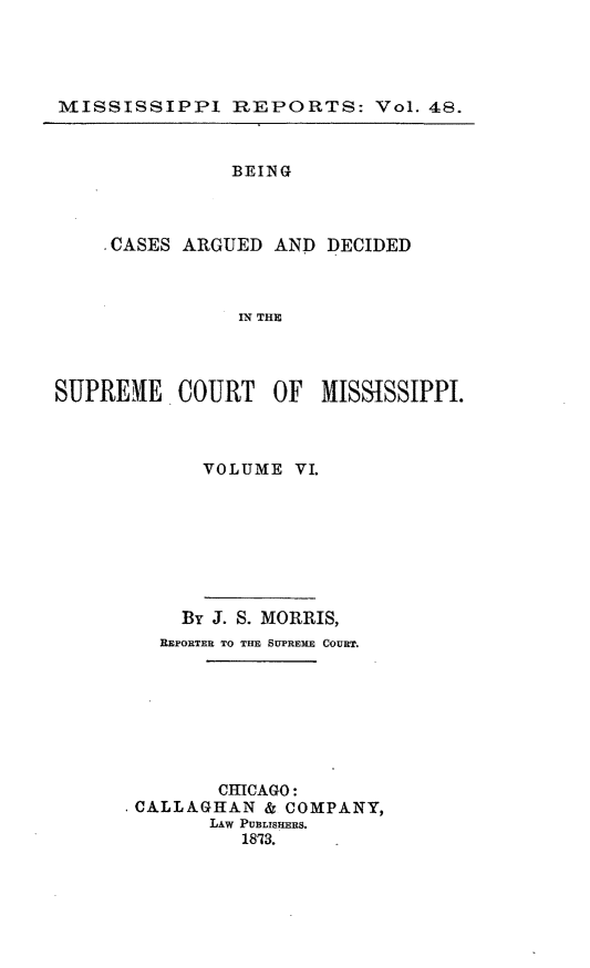 handle is hein.statereports/rinsurtmi0026 and id is 1 raw text is: MISSISSIPPI REPORTS: Vol. 48.
BEING
CASES ARGUED AND DECIDED
IN THE
SUPREME COURT OF MISSISSIPPI.

VOLUME VI.

By J. S. MORRIS,
REPORTER TO THE SUPREME COURT.
CHICAGO:
* CALLAGHAN & COMPANY,
LAw PUBLISHERS.
1873.


