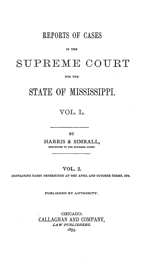 handle is hein.statereports/rinsurtmi0028 and id is 1 raw text is: REPORTS OF CASES
IN THE
SUPREME COURT
FOR THE

STATE OF MISSISSIPPI.
VOL. L.

BY
HARRIS & SIMRALL,
REPOBTERS TO THE SUPRENE OOUBT.

VOL. 2.
CONTAINING CASES DETERMINED AT THE APRIL AND OCTOBER TERMS, 1874.
PUBLISHED BY AUTHORITY.
CHICAGO:
CALLAGHAN AND COMPANY,
LA W PUBLISHERS.
1875.


