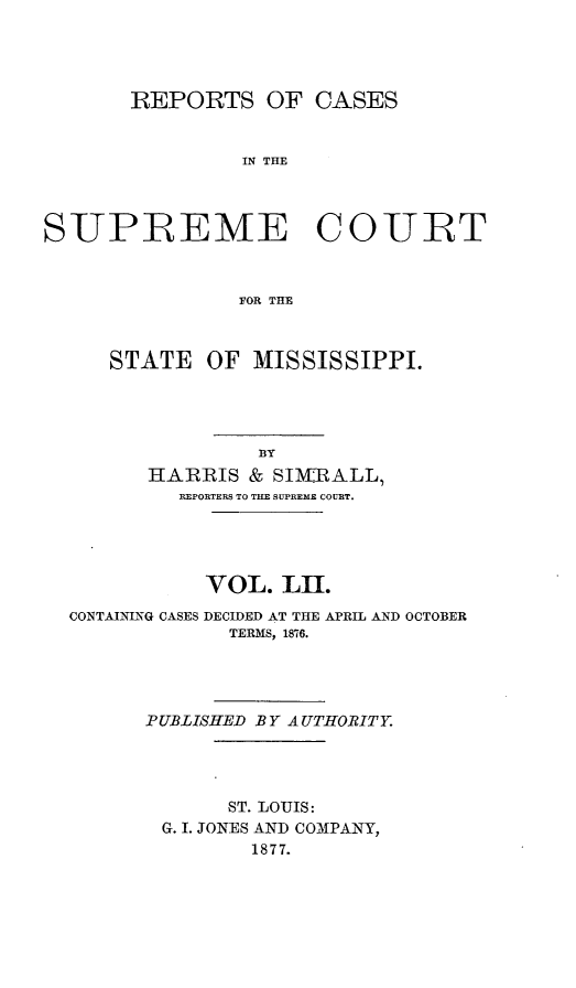 handle is hein.statereports/rinsurtmi0030 and id is 1 raw text is: REPORTS OF CASES
IN THE
SUPREME COURT
FOR THE
STATE OF MISSISSIPPI.
13Y
HARRIS & SIMBALL,
REPORTERS TO THE SUPREME COURT.
VOL. LII.
CONTAINING CASES DECIDED AT THE APRIL AND OCTOBER
TERMS, 1876.
PUBLISHED BY A UTHORITY.
ST. LOUIS:
G. I. JONES AND COM3PANY,
1877.


