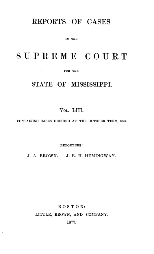 handle is hein.statereports/rinsurtmi0031 and id is 1 raw text is: REPORTS OF

CASES

IN THE

SUPREME COURT
FOR THE

STATE OF

MISSISSIPPI.

VoL. LIII.
CONTAINING CASES DECIDED AT THE OCTOBER TERM, 1876.
REPORTERS:

J. A. BROWN.

J. B. H. HEMINGWAY.

BOSTON:
LITTLE, BROWN, AND COMPANY.
1877.


