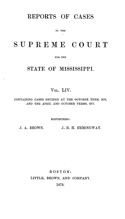 handle is hein.statereports/rinsurtmi0032 and id is 1 raw text is: REPORTS OF

CASES

IN THE

SUPREME COURT
FOR THE

STATE

OF MISSISSIPPI.

VOL. LIV.
CONTAINING CASES DECIDED AT THE OCTOBER TERM, 1876,
AND THE APRIL AND OCTOBER TERMS, 1877.
REPORTERS:

J. A. BROWN.

J.. B. H. HEMINGWAY.

BOSTON:
LITTLE, BROWN, AND COMPANY.
1878.


