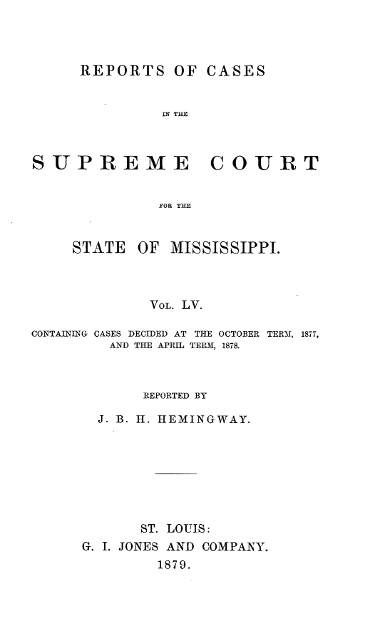 handle is hein.statereports/rinsurtmi0033 and id is 1 raw text is: REPORTS OF

CASES

IN THE

SUPREME COURT
FOR THE

STATE

OF MISSISSIPPI.

VOL. LV.
CONTAINLNG CASES DECIDED AT THE OCTOBER TERM, 1877,
AN) THE APRIL TERM, 1878.
REPORTED BY
J. B. H. HEMINGWAY.
ST. LOUIS:
G. I. JONES AND COMPANY.
1879.


