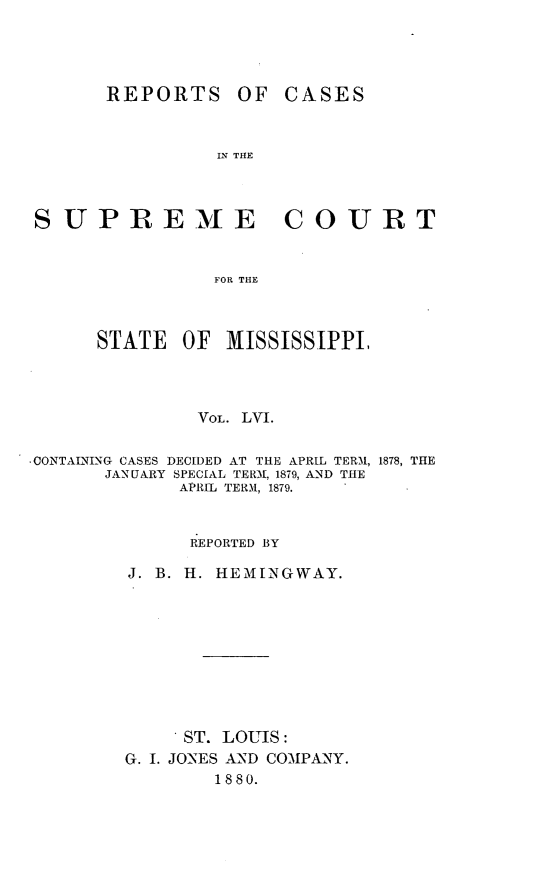 handle is hein.statereports/rinsurtmi0034 and id is 1 raw text is: REPORTS

OF CASES

IN THE

COURT

FOR THE

STATE     OF    MISSISSIPPI,
VOL. LVI.
.CONTALNING CASES DECIDED AT THE APRIL TERM, 1878, THE
JANUARY SPECIAL TER-A, 1879, AND THE
APRIL TERM, 1879.
REPORTED BY
J. B. H. HEMXINGWAY.
ST. LOUIS:
G. I. JONES AND COMPANY.
1880.

SUPREME



