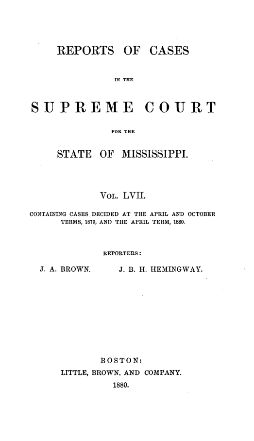 handle is hein.statereports/rinsurtmi0035 and id is 1 raw text is: REPORTS

OF CASES

IN THE

SUPREME COURT
FOR THE

STATE

OF MISSISSIPPI.

VOL. LVII.
CONTAINING CASES DECIDED AT THE APRIL AND OCTOBER
TERMS, 1879, AND THE APRIL TERM, 1880.
REPORTERS:

J. A. BROWN.

J. B. H. HEMINGWAY.

BOSTON:
LITTLE, BROWN. AND COMPANY.
1880.


