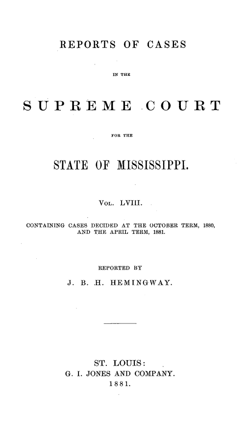 handle is hein.statereports/rinsurtmi0036 and id is 1 raw text is: OF CASES

IN THE

SUPREME COURT
FOR THE
STATE OF MISSISSIPPI.

VOL. LVIII.
CONTAINING CASES DECIDED AT THE OCTOBER TERM, 1880,
AND THE APRIL TERM, 1881.
REPORTED BY
J. B. H. HEMINGWAY.
ST. LOUIS:
G. I. JONES AND COMPANY.
1881.

REPORTS



