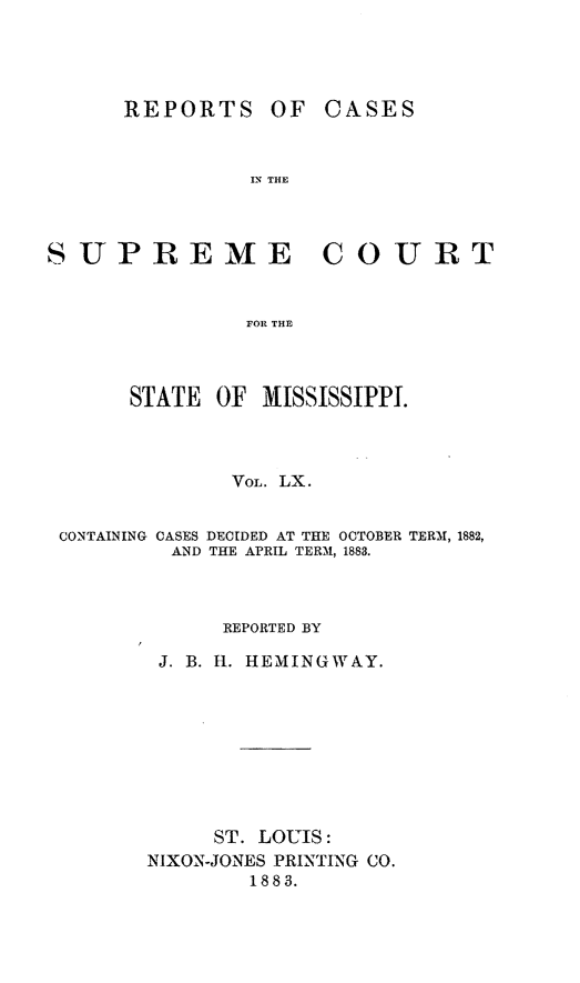 handle is hein.statereports/rinsurtmi0038 and id is 1 raw text is: REPORTS

OF CASES

IN THE

SUPREME COURT
FOR THE
STATE OF MISSISSIPPI.
VOL. LX.
CONTAINING CASES DECIDED AT THE OCTOBER TERM, 1882,
AND THE APRIL TERM, 1883.
REPORTED BY
J. B. H. HEMINGWAY.
ST. LOUIS:
IXON-JONES PRINTING CO.
1883.


