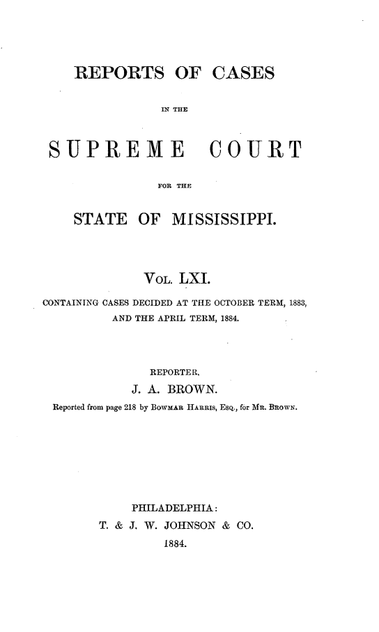 handle is hein.statereports/rinsurtmi0039 and id is 1 raw text is: REPORTS OF CASES
IN THE

SUPREME

COURT

FOR THE

STATE OF MISSISSIPPI.
VOL. LXI.
CONTAINING CASES DECIDED AT THE OCTOBER TERM, 1883,
AND THE APRIL TERM, 1884.
REPORTER.,
J. A. BROWN.
Reported from page 218 by BOWMAR HARRIS, ESQ., for MR. BRowN.
PHILADELPHIA:
T. & J. W. JOHNSON & CO.
1884.


