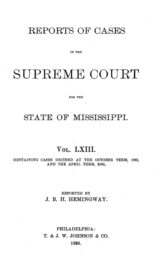 handle is hein.statereports/rinsurtmi0041 and id is 1 raw text is: REPORTS OF CASES
IN THE
SUPREME COURT
FOR THE
STATE OF. MISSISSIPPI.
VOL. LXIII.
CONTAINING CASES DECIDED AT THE OCTOBER TERM, 1885,
AND THE APRIL TERM, 1886.
REPORTED BY
J. B. H. HEMINGWAY.
PHILADELPHIA:
T. & J. W. JOHNSON & CO.
1886.


