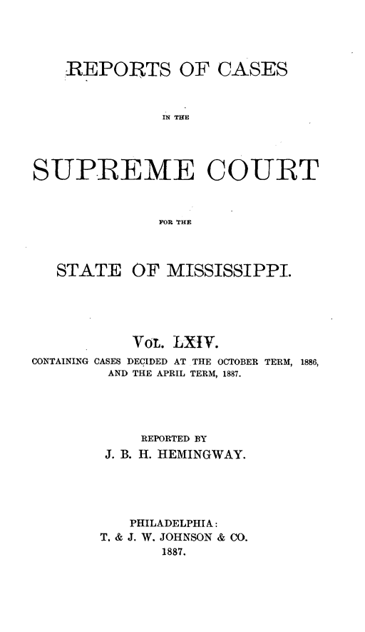 handle is hein.statereports/rinsurtmi0064 and id is 1 raw text is: ;REPORTS OF CASES
IN TRE
SUPREME COURT
FOR THE

STATE OF MISSISSIPPI.
Vot. LXIV.
CONTAINING CASES DECIDED AT THE OCTOBER TERM, 1886,
AND THE APRIL TERM, 1887.
REPORTED BY
J. B. H. HEMINGWAY.
PHILADELPHIA:
T. & J. W. JOHNSON & CO.
1887.


