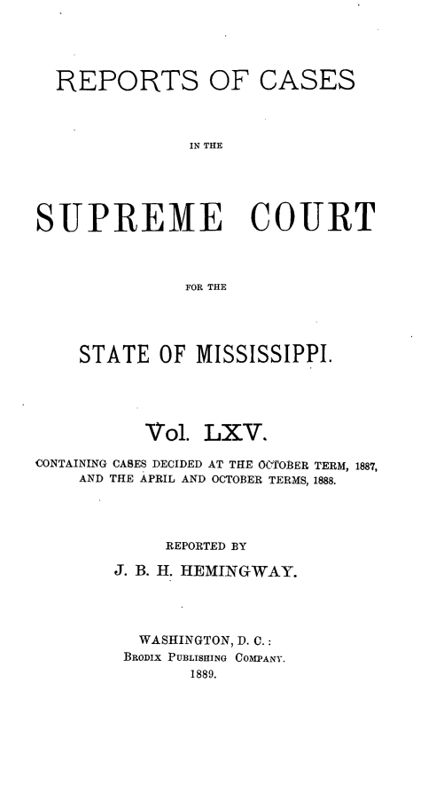 handle is hein.statereports/rinsurtmi0065 and id is 1 raw text is: REPORTS OF CASES
IN THE
SUPREME COURT
FOR THE

STATE OF MISSISSIPPI.
Vol. LXV.
CONTAINING CASES DECIDED AT THE OCTOBER TERM, 1887,
AND THE APRIL AND OCTOBER TERMS, 1888.
REPORTED BY
J. B. H. HEMINGWAY.
WASHINGTON, D. C.:
BRODIX PUBLISHING COMPANY.
1889.


