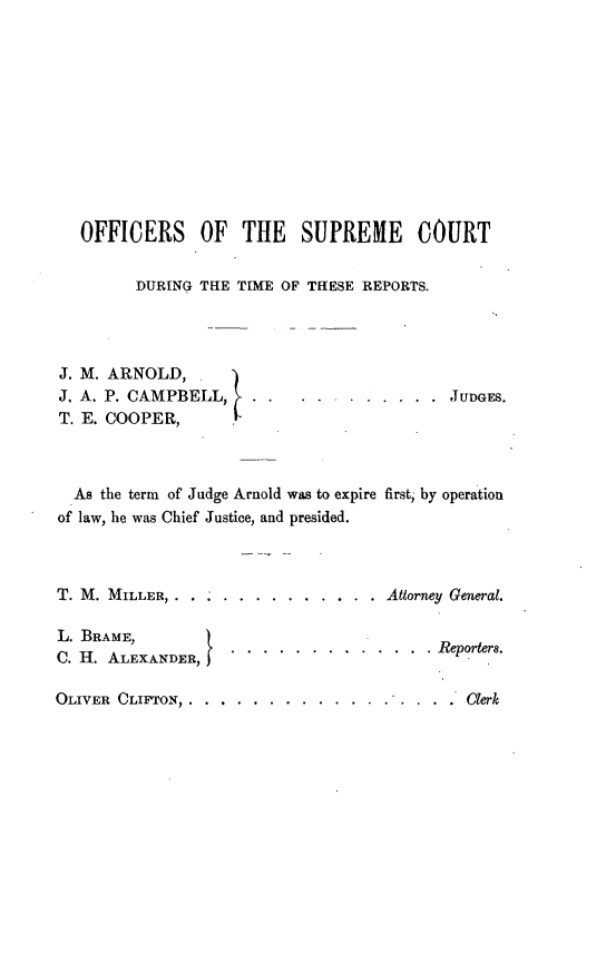 handle is hein.statereports/rinsurtmi0066 and id is 1 raw text is: OFFICERS OF THE SUPREME COURT
DURING THE TIME OF THESE REPORTS.
J. M. ARNOLD,
J. A. P. CAMPBELL,    . .  .   ....... JUDGES.
T. E. COOPER,
As the term of Judge Arnold was to expire first, by operation
of law, he was Chief Justice, and presided.
T. M. MILLER, . . ..  ..........     Attorney General.
L. BRAME,           .
C. H. ALEXANDER,.Reportera.
OLIVER CLIFTON ......  ........... ....     Clerk


