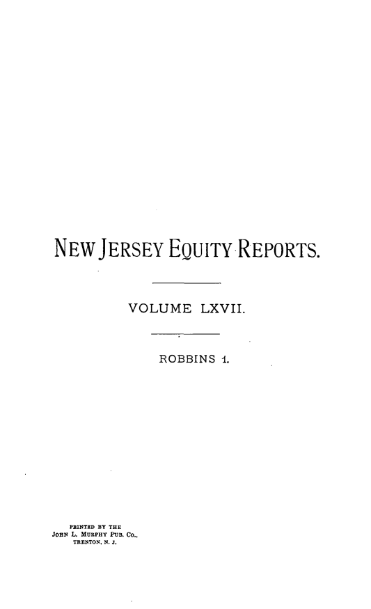 handle is hein.statereports/robceanj0001 and id is 1 raw text is: NEW JERSEY EQUITY REPORTS.
VOLUME LXVII.
ROBBINS 4.
PRINTED BY THE
JOHN L. MURPHY PUB. Co.,
TRENTON, N. J.


