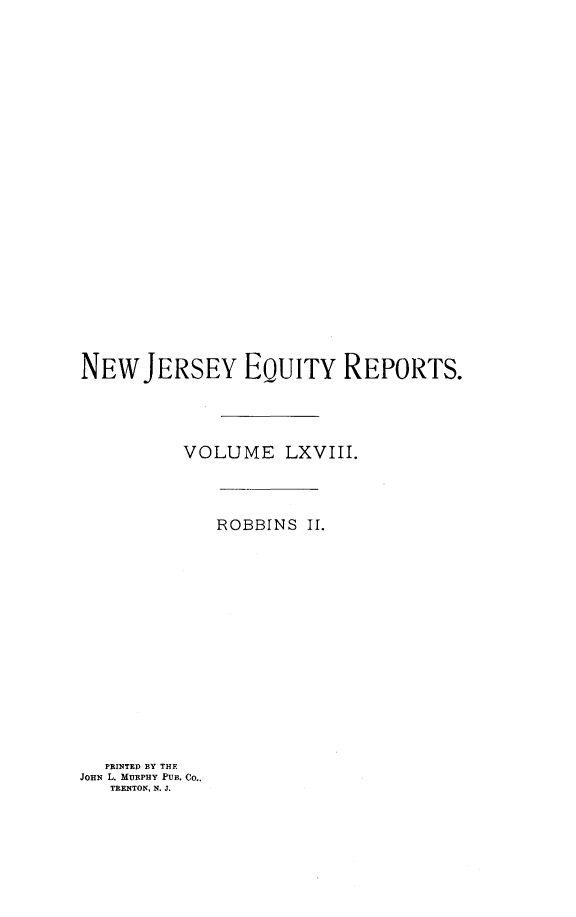 handle is hein.statereports/robceanj0002 and id is 1 raw text is: NEW JERSEY EQUITY REPORTS.
VOLUME LXVIII.

ROBBINS II.

PRINTED BY THE
JOHN L. MURPHY PUB. Co..
TRENTON. N. J.


