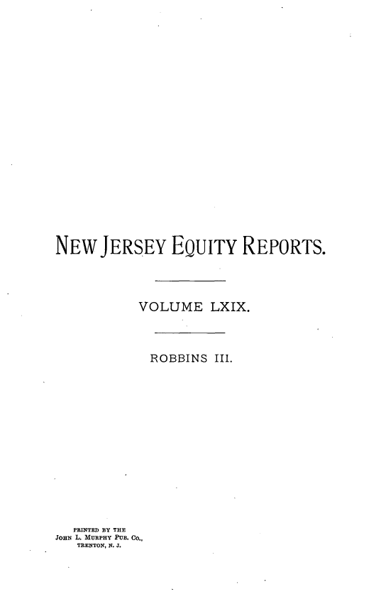 handle is hein.statereports/robceanj0003 and id is 1 raw text is: NEW JERSEY EQUITY REPORTS.
VOLUME LXIX.
ROBBINS III.

PRINTED BY THE
JOHN L. MURPHY PUB. Co.,
TRENTON, N. J.


