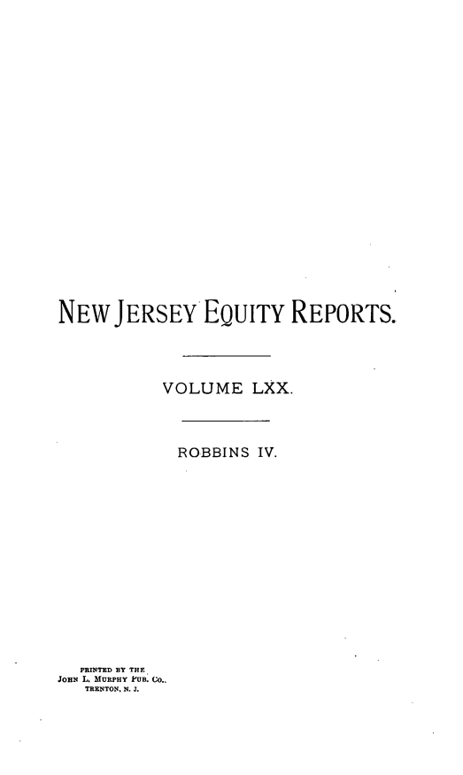 handle is hein.statereports/robceanj0004 and id is 1 raw text is: NEW JERSEY EQUITY REPORTS.
VOLUME LXX.
ROBBINS IV.
PRINTED BY THE
JOHN L. MURPHY k'UB. CO..
TRENTON, N. J.


