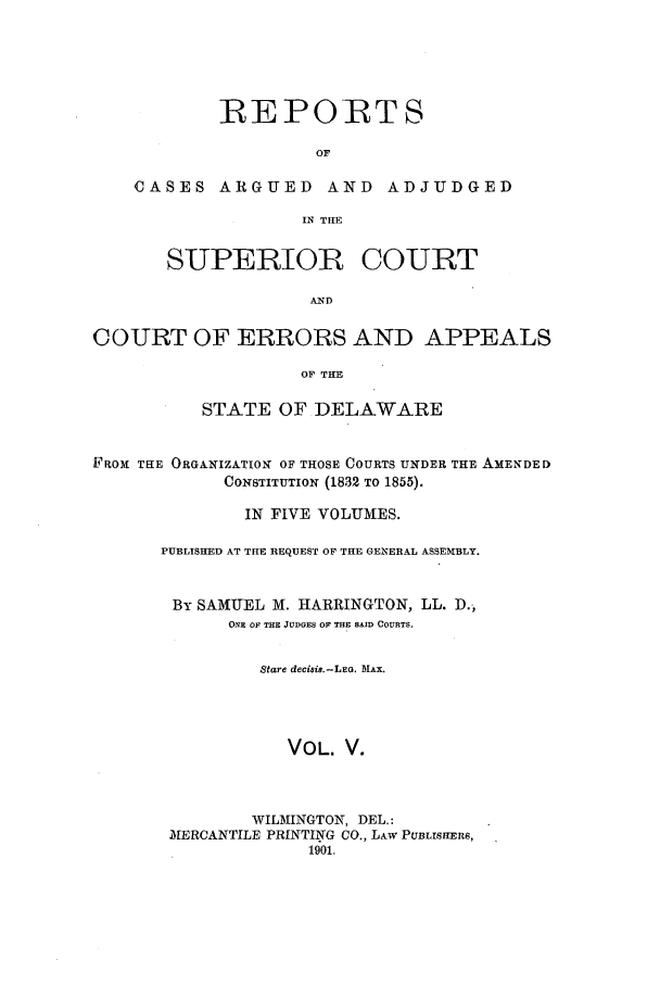 handle is hein.statereports/rocaascdela0005 and id is 1 raw text is: REPORTS
OF
CASES ARGUED AND ADJUDGED
IN THE
SUPERIOR COURT
AND
COURT OF ERRORS AND APPEALS
OF THE
STATE OF DELAWARE
FROM THE ORGAINIZATION OF THOSE COURTS UNDER THE AMENDED
CONSTITUTION (1832 TO 1855).
IN FIVE VOLUMES.
PUBLISHED AT THE REQUEST OF THE GENERAL ASSEMBLY.
By SAMUEL M. IARRINGTON, LL. D.,
ONE OF THE JUDGES O THE SAID COURTS.
Stare decisis.-LEG. MAX.
VOL. V.
WILMINGTON, DEL.:
MERCANTILE PRINTING CO., LAw PUBLISHERS,
1901.


