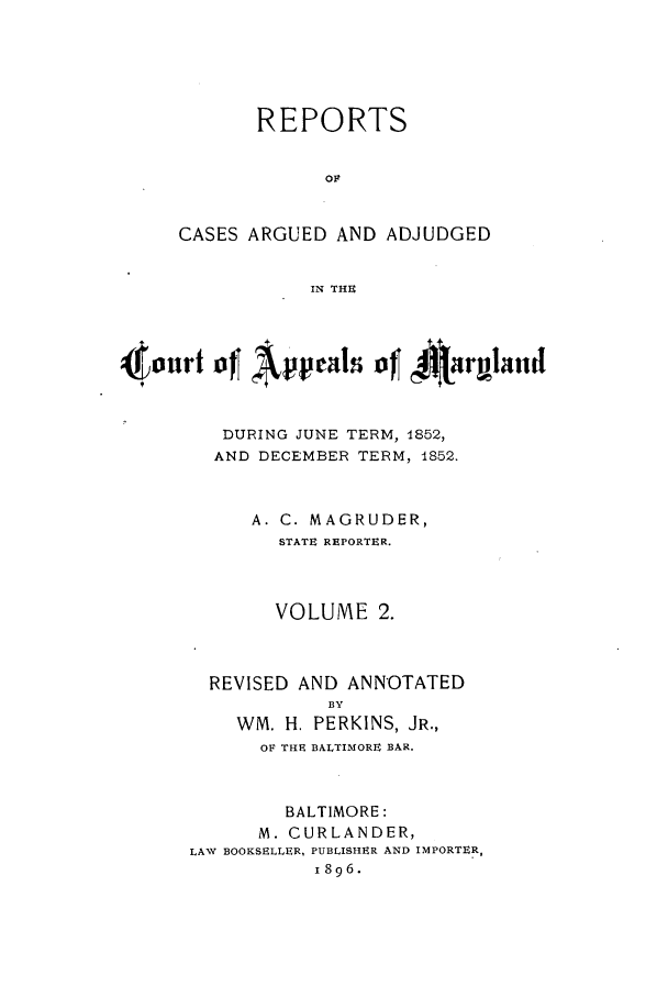 handle is hein.statereports/rocgueapm0002 and id is 1 raw text is: REPORTS
OF
CASES ARGUED AND ADJUDGED
IN THE

(PAppeals ofJ           JIt-rgland
DURING JUNE TERM, 1852,
AND DECEMBER TERM, 1852.
A. C. MAGRUDER,
STATE REPORTER.
VOLUME 2.
REVISED AND ANNOTATED
BY
WM. H. PERKINS, JR.,
OF THE BALTIMORE BAR.
BALTIMORE:
M. CURLANDER,
LAW BOOKSELLER, PUBLISHER AND IMPORTER,
1896.


