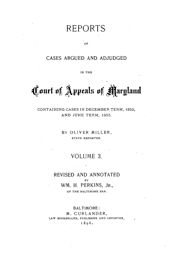 handle is hein.statereports/rocgueapm0003 and id is 1 raw text is: REPORTS
OF
CASES ARGUED AND ADJUDGED
IN THE

tourt of Apel of~ 4jRirmaud
CONTAINING CASES IN DECEMBER TERM, 1852,
AND JUNE TERM, 1853.
BY OLIVER MILLER,
STATE REPORTER.
VOLUME 3.
REVISED AND ANNOTATED
BY
WM. H. PERKINS, JR.,
OF THE BALTIMORE BAR.
BALTIMORE:
M. CURLANDER,
LAW BOOKSELLER, PUBLISHER AND IMPORTER,
1896.


