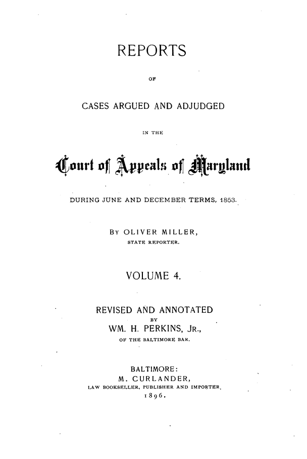 handle is hein.statereports/rocgueapm0004 and id is 1 raw text is: REPORTS
OF
CASES ARGUED AND ADJUDGED
IN THE

4tourt      Appeal I o     irgand
DURING JUNE AND DECEMBER TERMS, 1853.
BY OLIVER MILLER,
STATE REPORTER.
VOLUME 4.
REVISED AND ANNOTATED
BY
WM. H. PERKINS, JR.,
OF THE BALTIMORE BAR.
BALTIMORE:
M. CURLANDER,
LAW BOOKSELLER, PUBLISHER AND IMPORTER,
1896.


