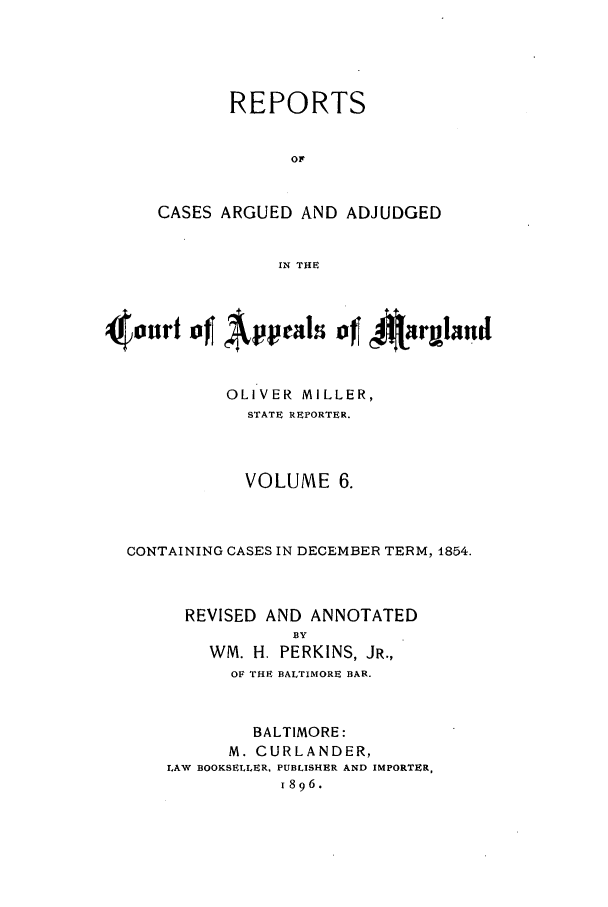 handle is hein.statereports/rocgueapm0006 and id is 1 raw text is: REPORTS
OF
CASES ARGUED AND ADJUDGED
IN THE

4mnrt of Appalsi of~ 4ar~mnd
OLIVER MILLER,
STATE REPORTER.
VOLUME 6.
CONTAINING CASES IN DECEMBER TERM, 1854.
REVISED AND ANNOTATED
BY
WM. H. PERKINS, JR.,
OF THE BALTIMORE BAR.
BALTIMORE:
M. CURLANDER,
LAW BOOKSELLER, PUBLISHER AND IMPORTER,
1896.


